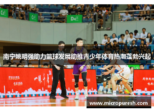 南宁姚明强助力篮球发展助推青少年体育热潮蓬勃兴起